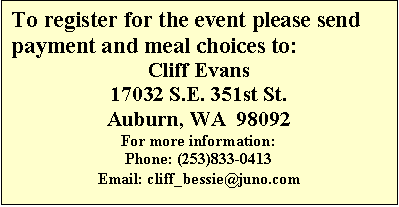 Text Box: To register for the event please send payment and meal choices to: 
Cliff Evans
17032 S.E. 351st St.
Auburn, WA  98092
For more information:
Phone: (253)833-0413
Email: cliff_bessie@juno.com
